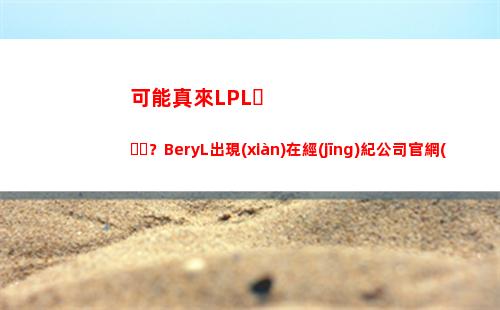 可能真來LPL？BeryL出現(xiàn)在經(jīng)紀公司官網(wǎng)，公司和多位LPL韓援簽約